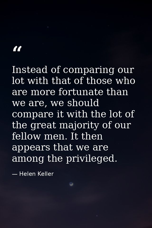 Instead of comparing our lot with that of those who are more fortunate than we are, we should compare it with the lot of — Helen Keller