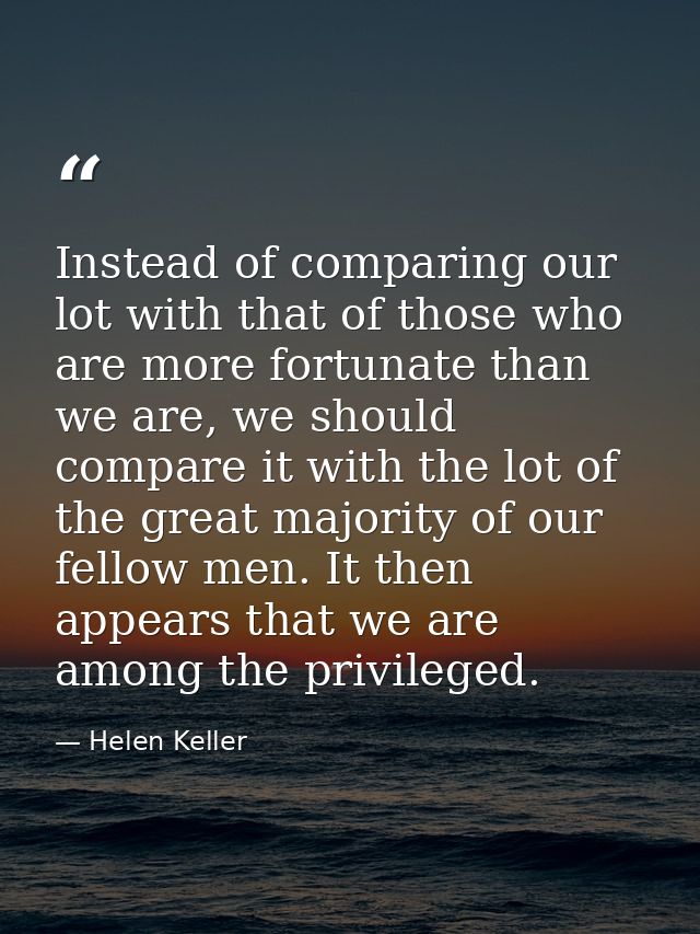 Instead of comparing our lot with that of those who are more fortunate than we are, we should compare it with the lot of — Helen Keller