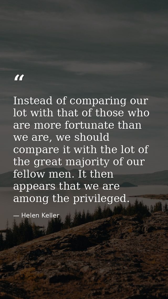 Instead of comparing our lot with that of those who are more fortunate than we are, we should compare it with the lot of — Helen Keller