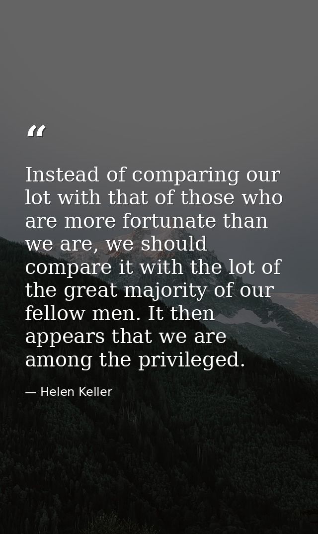 Instead of comparing our lot with that of those who are more fortunate than we are, we should compare it with the lot of — Helen Keller