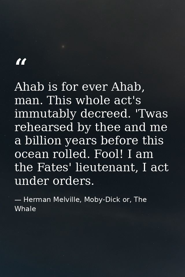 Ahab is for ever Ahab, man. This whole act's immutably decreed. 'Twas rehearsed by thee and me a billion years before th — Herman Melville, Moby-Dick or, The Whale