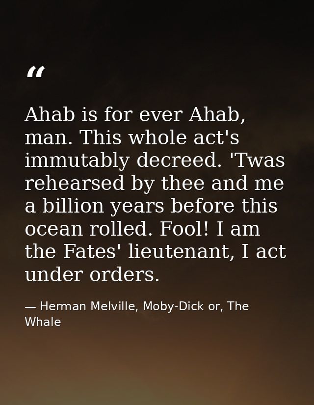 Ahab is for ever Ahab, man. This whole act's immutably decreed. 'Twas rehearsed by thee and me a billion years before th — Herman Melville, Moby-Dick or, The Whale