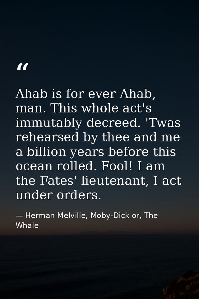 Ahab is for ever Ahab, man. This whole act's immutably decreed. 'Twas rehearsed by thee and me a billion years before th — Herman Melville, Moby-Dick or, The Whale