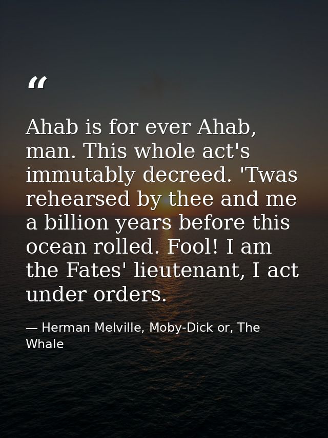 Ahab is for ever Ahab, man. This whole act's immutably decreed. 'Twas rehearsed by thee and me a billion years before th — Herman Melville, Moby-Dick or, The Whale