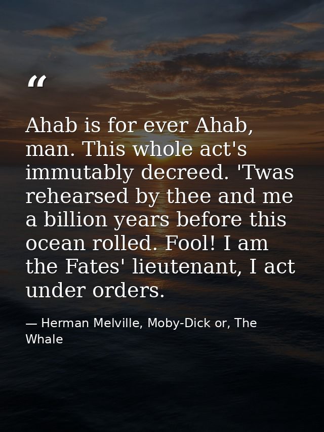 Ahab is for ever Ahab, man. This whole act's immutably decreed. 'Twas rehearsed by thee and me a billion years before th — Herman Melville, Moby-Dick or, The Whale