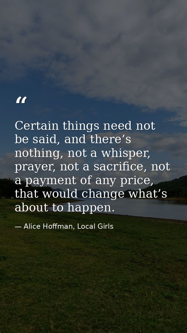 Certain things need not be said, and there’s nothing, not a whisper, prayer, not a sacrifice, not a payment of any price — Alice Hoffman, Local Girls