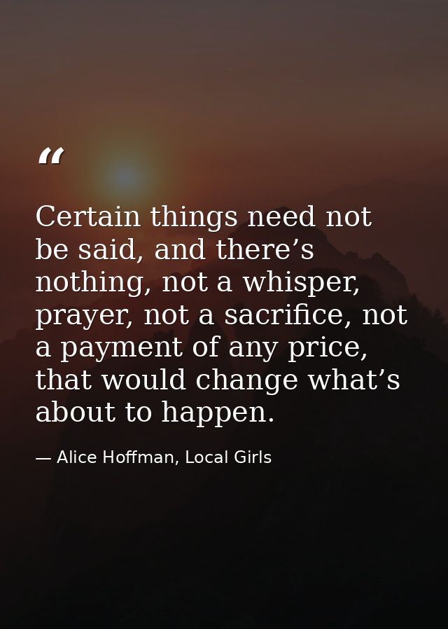Certain things need not be said, and there’s nothing, not a whisper, prayer, not a sacrifice, not a payment of any price — Alice Hoffman, Local Girls