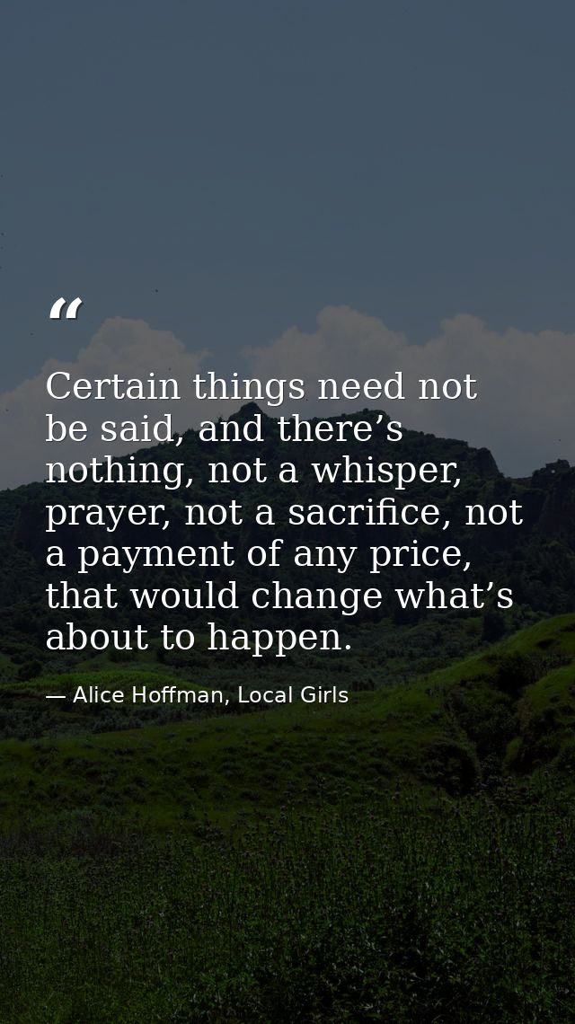 Certain things need not be said, and there’s nothing, not a whisper, prayer, not a sacrifice, not a payment of any price — Alice Hoffman, Local Girls