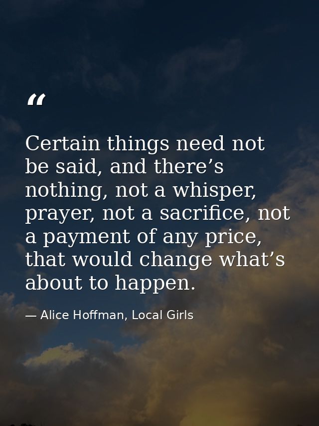 Certain things need not be said, and there’s nothing, not a whisper, prayer, not a sacrifice, not a payment of any price — Alice Hoffman, Local Girls