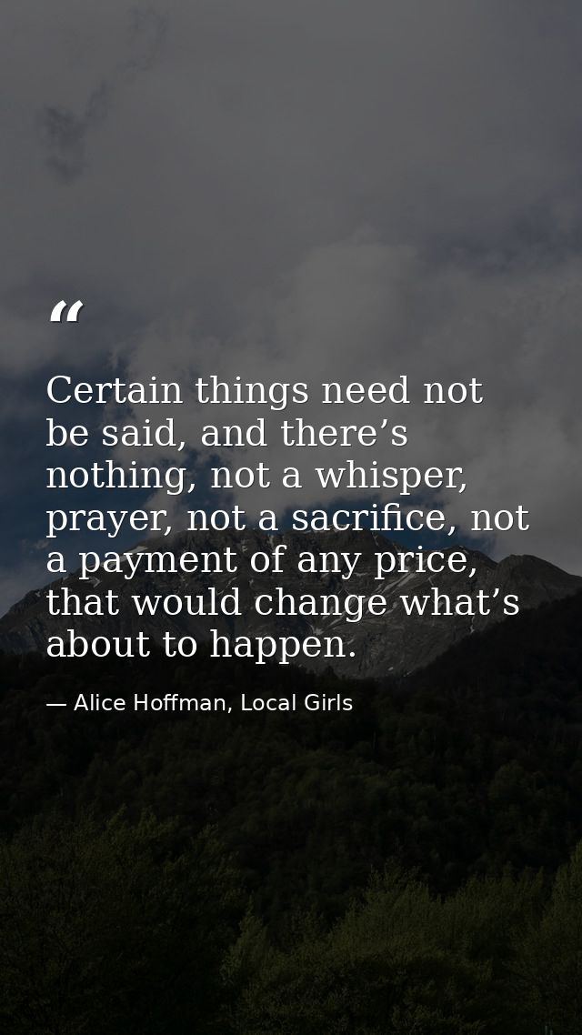 Certain things need not be said, and there’s nothing, not a whisper, prayer, not a sacrifice, not a payment of any price — Alice Hoffman, Local Girls