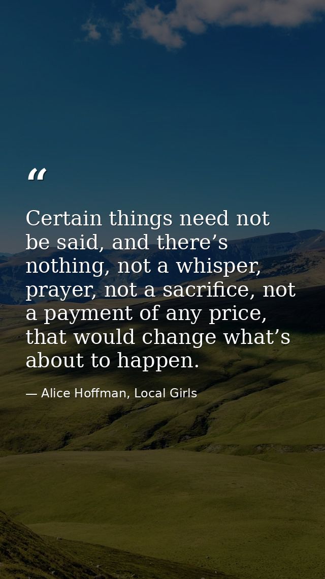 Certain things need not be said, and there’s nothing, not a whisper, prayer, not a sacrifice, not a payment of any price — Alice Hoffman, Local Girls
