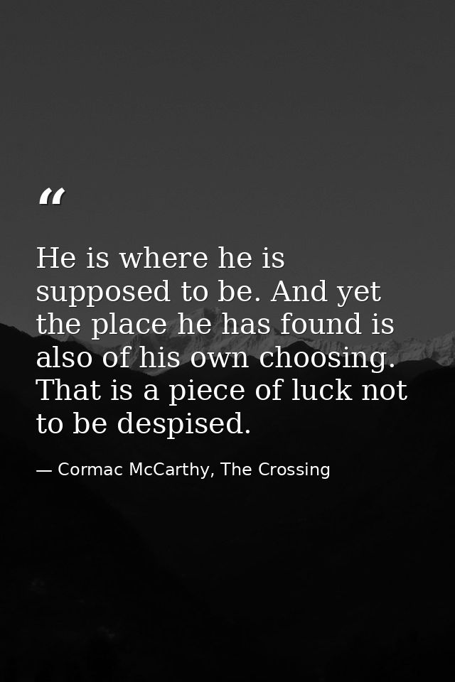 He is where he is supposed to be. And yet the place he has found is also of his own choosing. That is a piece of luck no — Cormac McCarthy, The Crossing