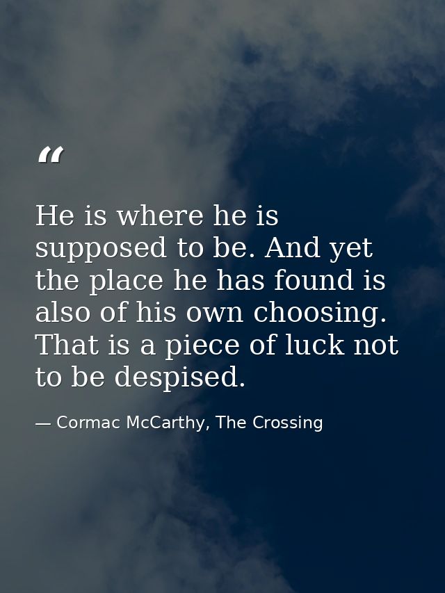 He is where he is supposed to be. And yet the place he has found is also of his own choosing. That is a piece of luck no — Cormac McCarthy, The Crossing