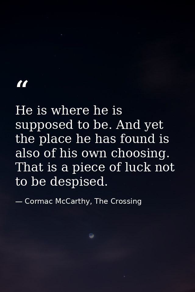 He is where he is supposed to be. And yet the place he has found is also of his own choosing. That is a piece of luck no — Cormac McCarthy, The Crossing