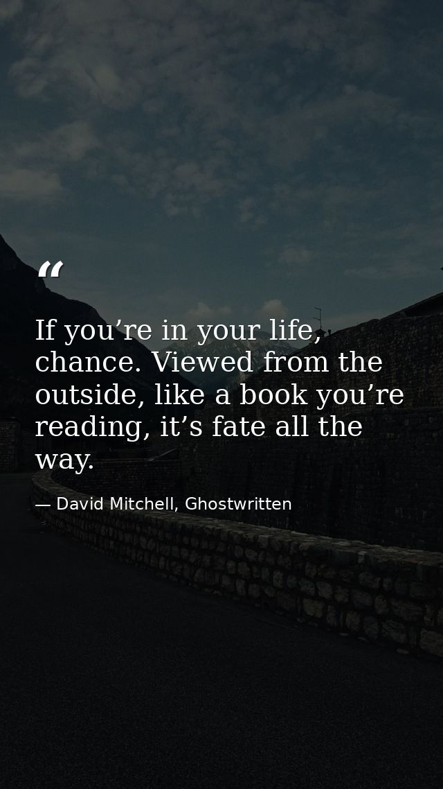 If you’re in your life, chance. Viewed from the outside, like a book you’re reading, it’s fate all the way. — David Mitchell, Ghostwritten