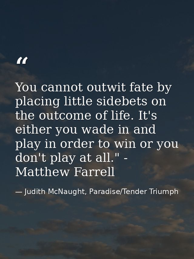 You cannot outwit fate by placing little sidebets on the outcome of life. It's either you wade in and play in order to w — Judith McNaught, Paradise/Tender Triumph
