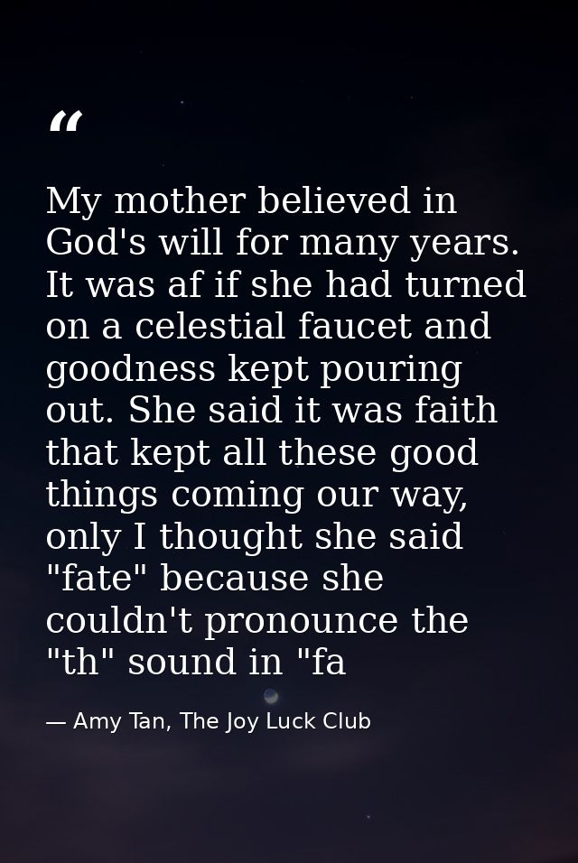 My mother believed in God's will for many years. It was af if she had turned on a celestial faucet and goodness kept pou — Amy Tan, The Joy Luck Club
