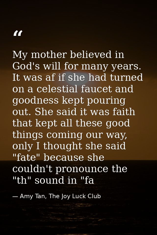 My mother believed in God's will for many years. It was af if she had turned on a celestial faucet and goodness kept pou — Amy Tan, The Joy Luck Club