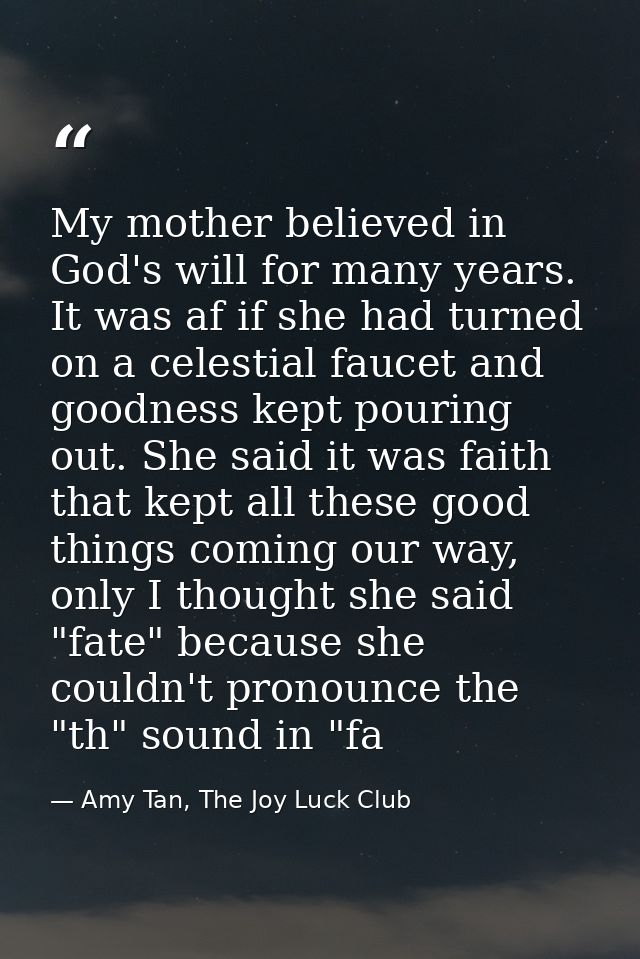 My mother believed in God's will for many years. It was af if she had turned on a celestial faucet and goodness kept pou — Amy Tan, The Joy Luck Club