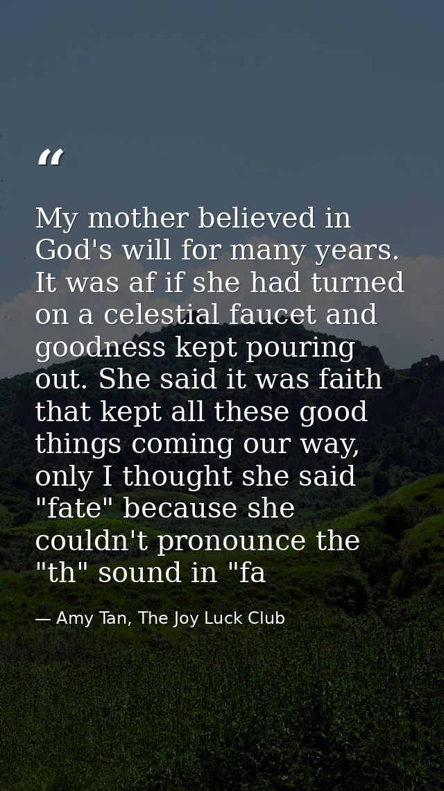 My mother believed in God's will for many years. It was af if she had turned on a celestial faucet and goodness kept pou — Amy Tan, The Joy Luck Club