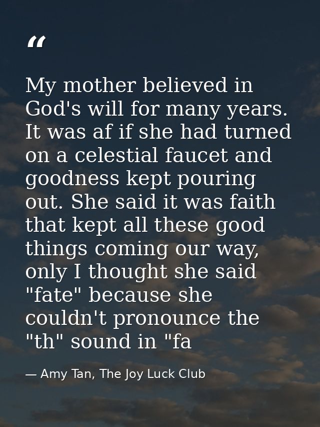 My mother believed in God's will for many years. It was af if she had turned on a celestial faucet and goodness kept pou — Amy Tan, The Joy Luck Club