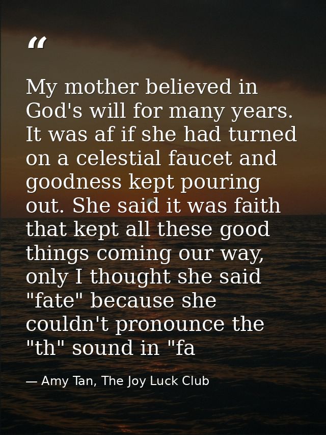 My mother believed in God's will for many years. It was af if she had turned on a celestial faucet and goodness kept pou — Amy Tan, The Joy Luck Club