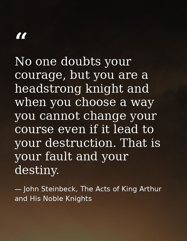 No one doubts your courage, but you are a headstrong knight and when you choose a way you cannot change your course even — John Steinbeck, The Acts of King Arthur and His Noble Knights