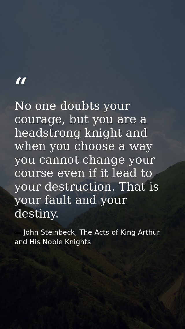 No one doubts your courage, but you are a headstrong knight and when you choose a way you cannot change your course even — John Steinbeck, The Acts of King Arthur and His Noble Knights