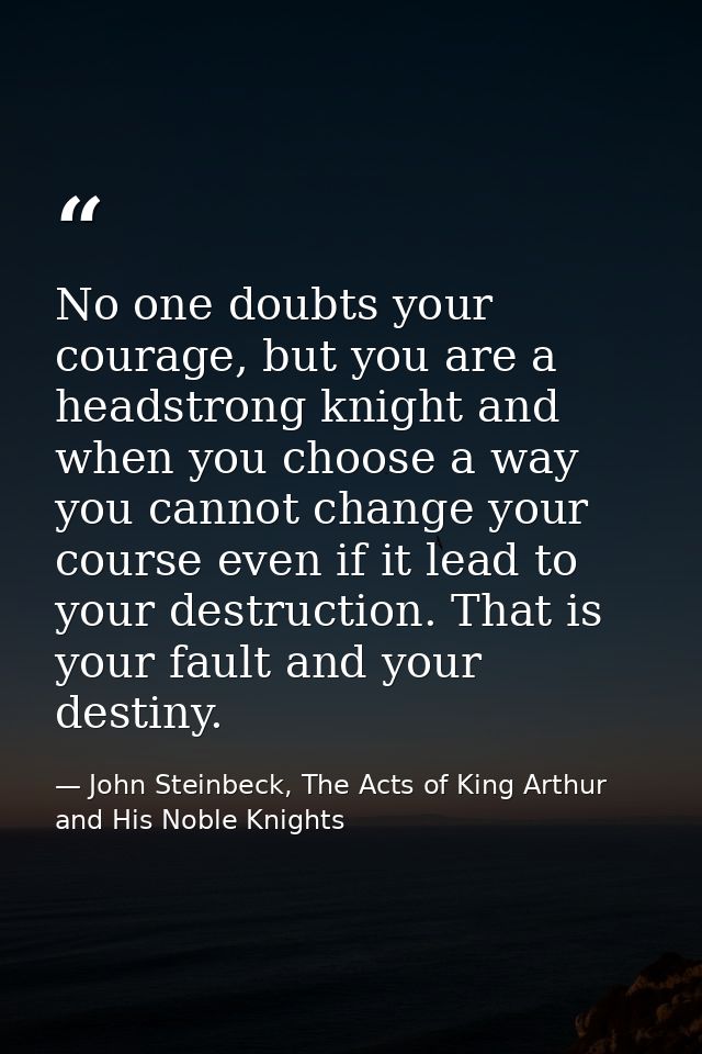 No one doubts your courage, but you are a headstrong knight and when you choose a way you cannot change your course even — John Steinbeck, The Acts of King Arthur and His Noble Knights