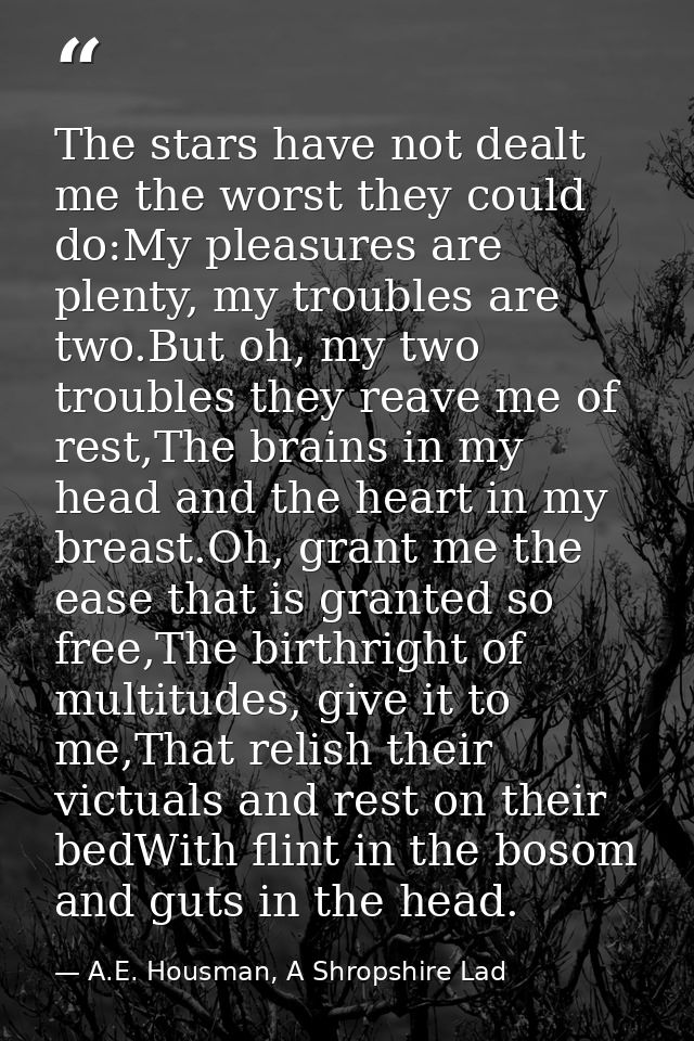 The stars have not dealt me the worst they could do:My pleasures are plenty, my troubles are two.But oh, my two troubles — A.E. Housman, A Shropshire Lad