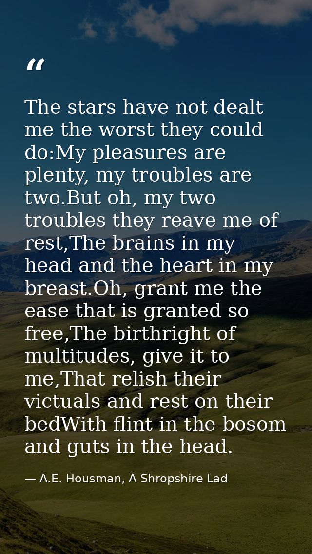The stars have not dealt me the worst they could do:My pleasures are plenty, my troubles are two.But oh, my two troubles — A.E. Housman, A Shropshire Lad