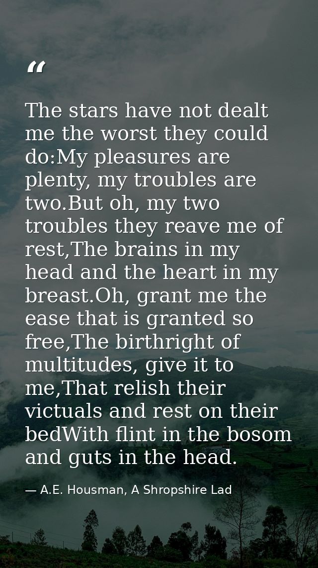 The stars have not dealt me the worst they could do:My pleasures are plenty, my troubles are two.But oh, my two troubles — A.E. Housman, A Shropshire Lad