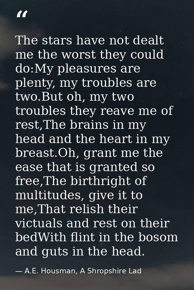 The stars have not dealt me the worst they could do:My pleasures are plenty, my troubles are two.But oh, my two troubles — A.E. Housman, A Shropshire Lad