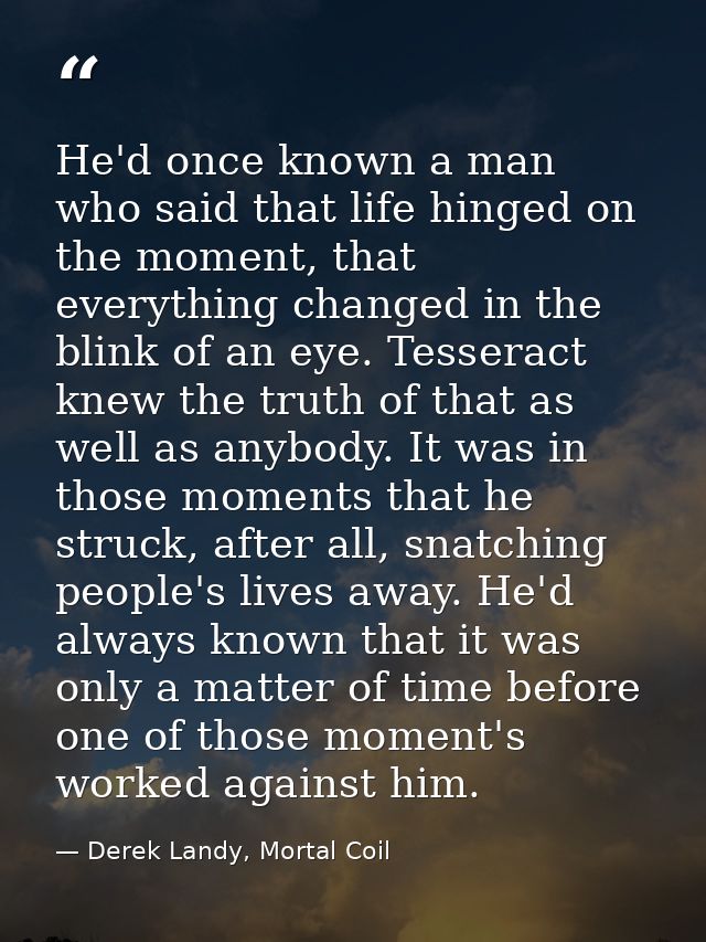 He'd once known a man who said that life hinged on the moment, that everything changed in the blink of an eye. Tesseract — Derek Landy, Mortal Coil
