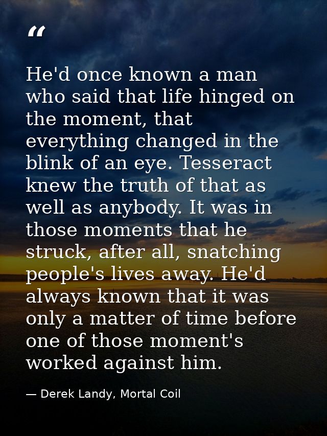 He'd once known a man who said that life hinged on the moment, that everything changed in the blink of an eye. Tesseract — Derek Landy, Mortal Coil