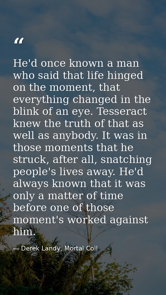 He'd once known a man who said that life hinged on the moment, that everything changed in the blink of an eye. Tesseract — Derek Landy, Mortal Coil