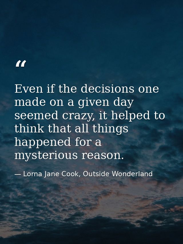Even if the decisions one made on a given day seemed crazy, it helped to think that all things happened for a mysterious — Lorna Jane Cook, Outside Wonderland