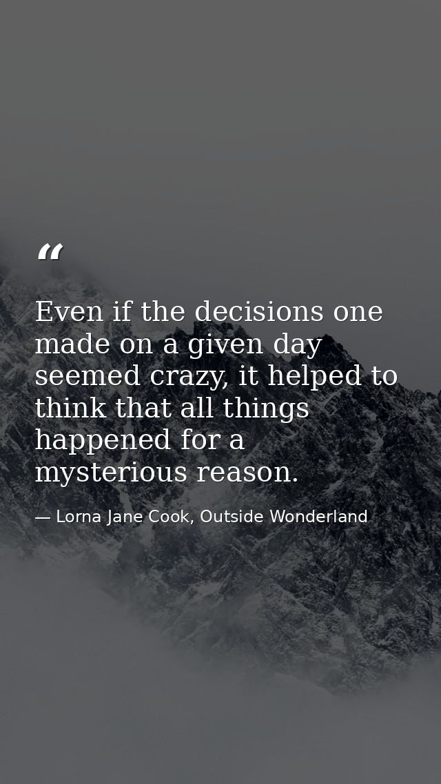 Even if the decisions one made on a given day seemed crazy, it helped to think that all things happened for a mysterious — Lorna Jane Cook, Outside Wonderland