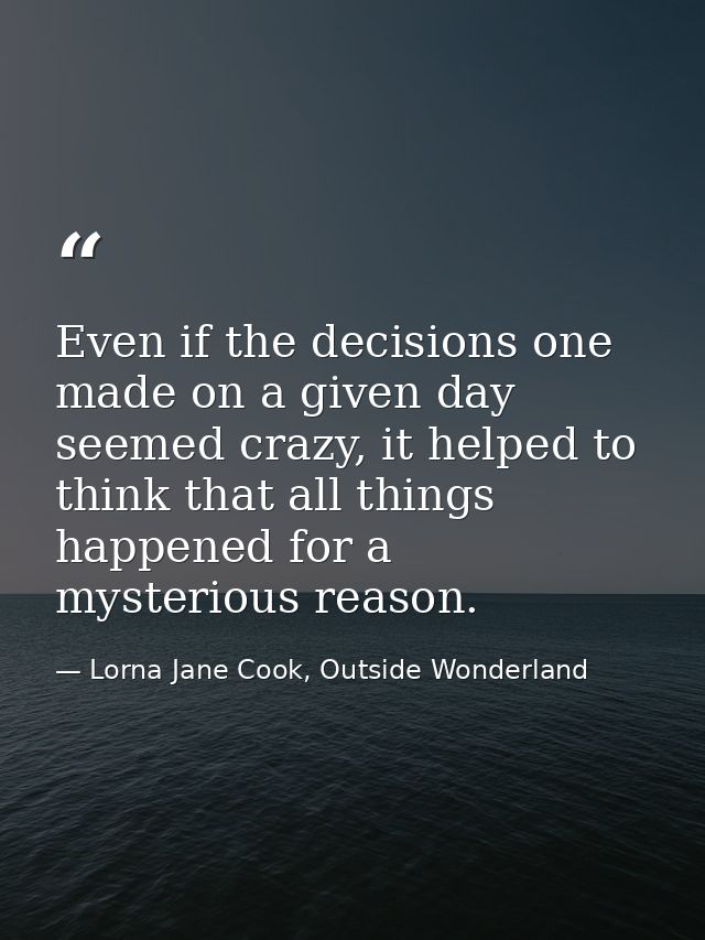 Even if the decisions one made on a given day seemed crazy, it helped to think that all things happened for a mysterious — Lorna Jane Cook, Outside Wonderland