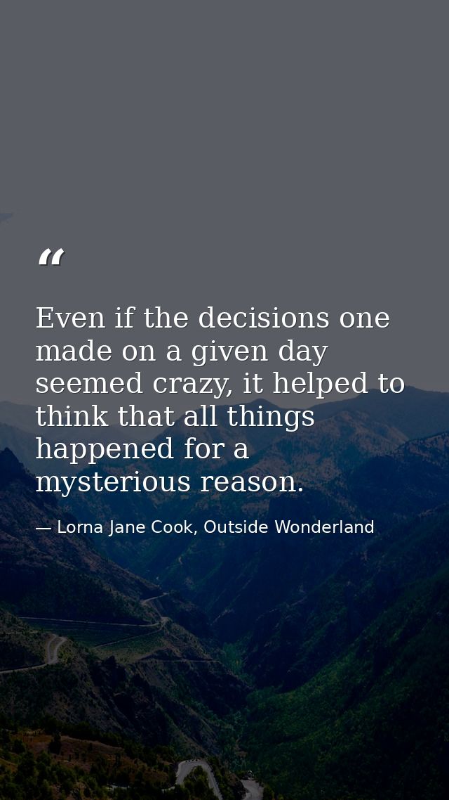 Even if the decisions one made on a given day seemed crazy, it helped to think that all things happened for a mysterious — Lorna Jane Cook, Outside Wonderland