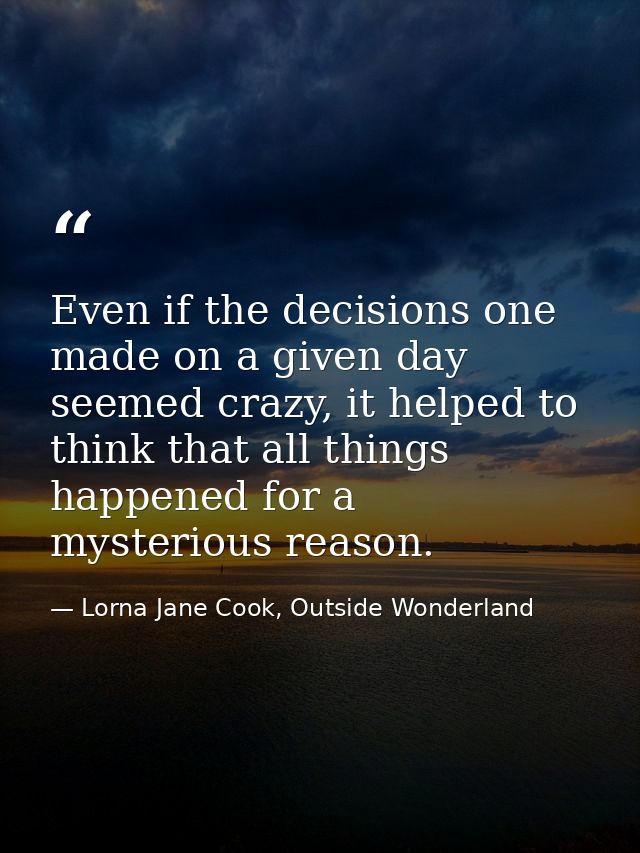 Even if the decisions one made on a given day seemed crazy, it helped to think that all things happened for a mysterious — Lorna Jane Cook, Outside Wonderland