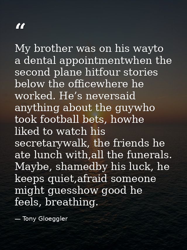 My brother was on his wayto a dental appointmentwhen the second plane hitfour stories below the officewhere he worked. H — Tony Gloeggler