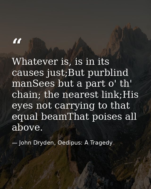 Whatever is, is in its causes just;But purblind manSees but a part o' th' chain; the nearest link;His eyes not carrying  — John Dryden, Oedipus: A Tragedy