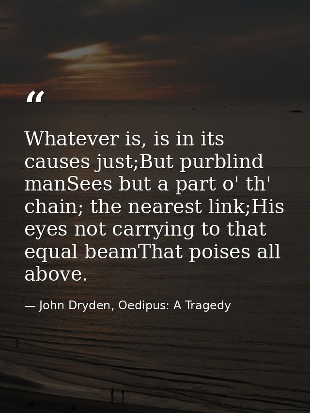 Whatever is, is in its causes just;But purblind manSees but a part o' th' chain; the nearest link;His eyes not carrying  — John Dryden, Oedipus: A Tragedy