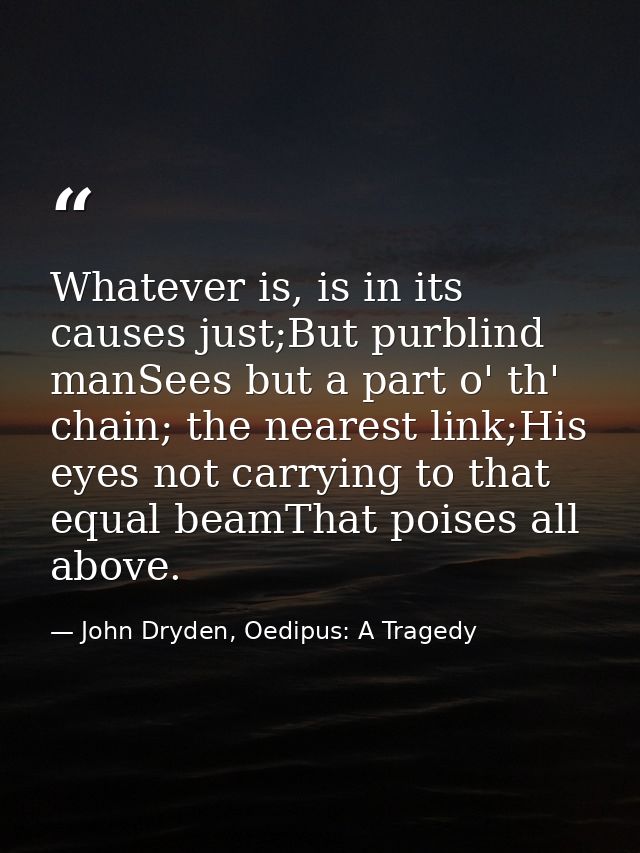 Whatever is, is in its causes just;But purblind manSees but a part o' th' chain; the nearest link;His eyes not carrying  — John Dryden, Oedipus: A Tragedy