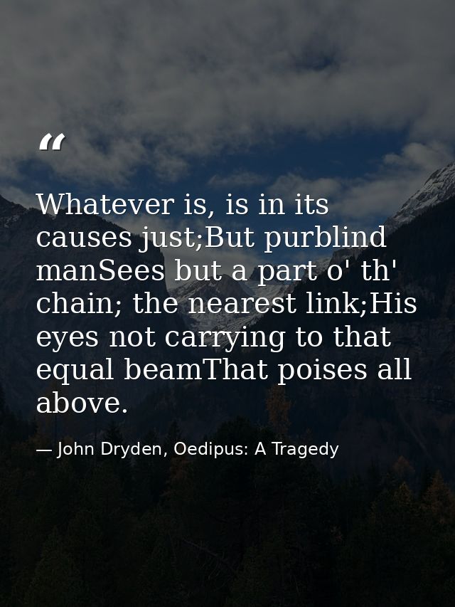 Whatever is, is in its causes just;But purblind manSees but a part o' th' chain; the nearest link;His eyes not carrying  — John Dryden, Oedipus: A Tragedy