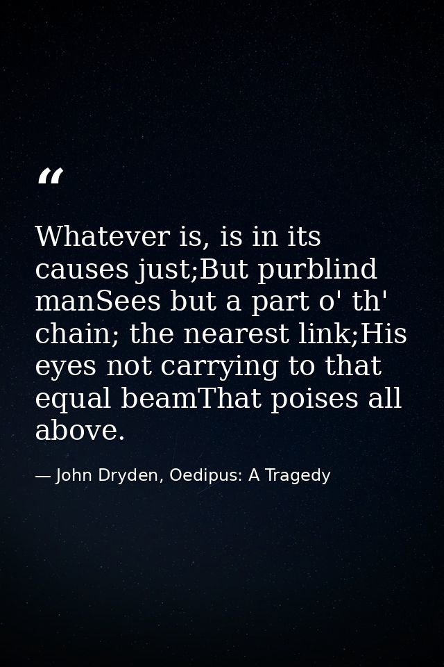 Whatever is, is in its causes just;But purblind manSees but a part o' th' chain; the nearest link;His eyes not carrying  — John Dryden, Oedipus: A Tragedy