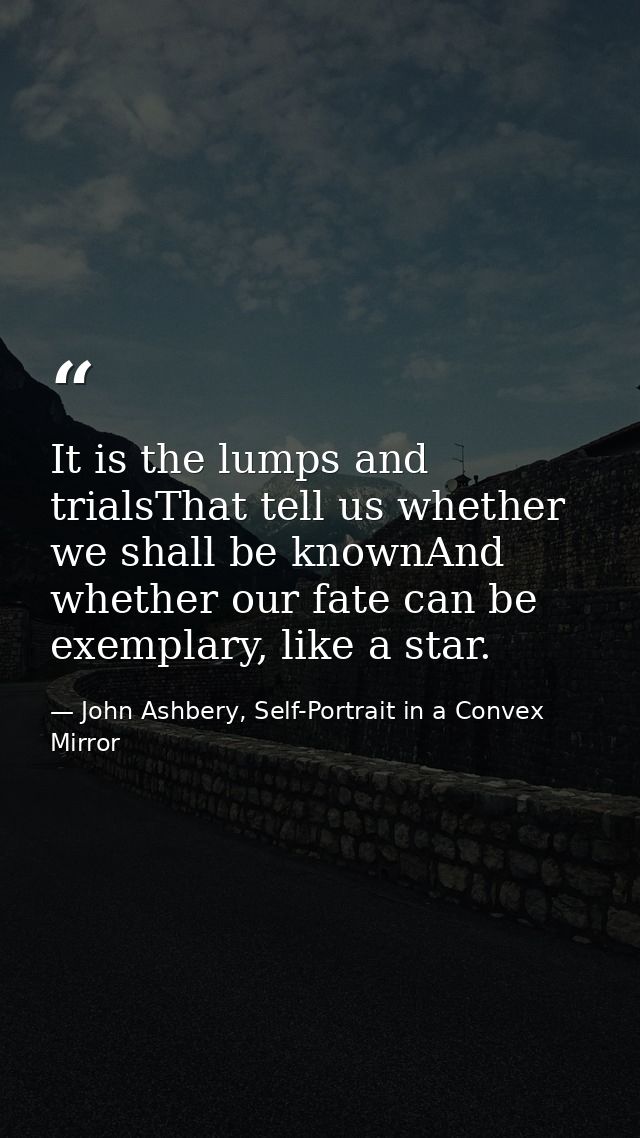 It is the lumps and trialsThat tell us whether we shall be knownAnd whether our fate can be exemplary, like a star. — John Ashbery, Self-Portrait in a Convex Mirror