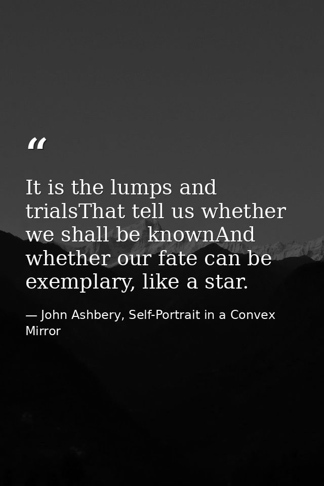 It is the lumps and trialsThat tell us whether we shall be knownAnd whether our fate can be exemplary, like a star. — John Ashbery, Self-Portrait in a Convex Mirror