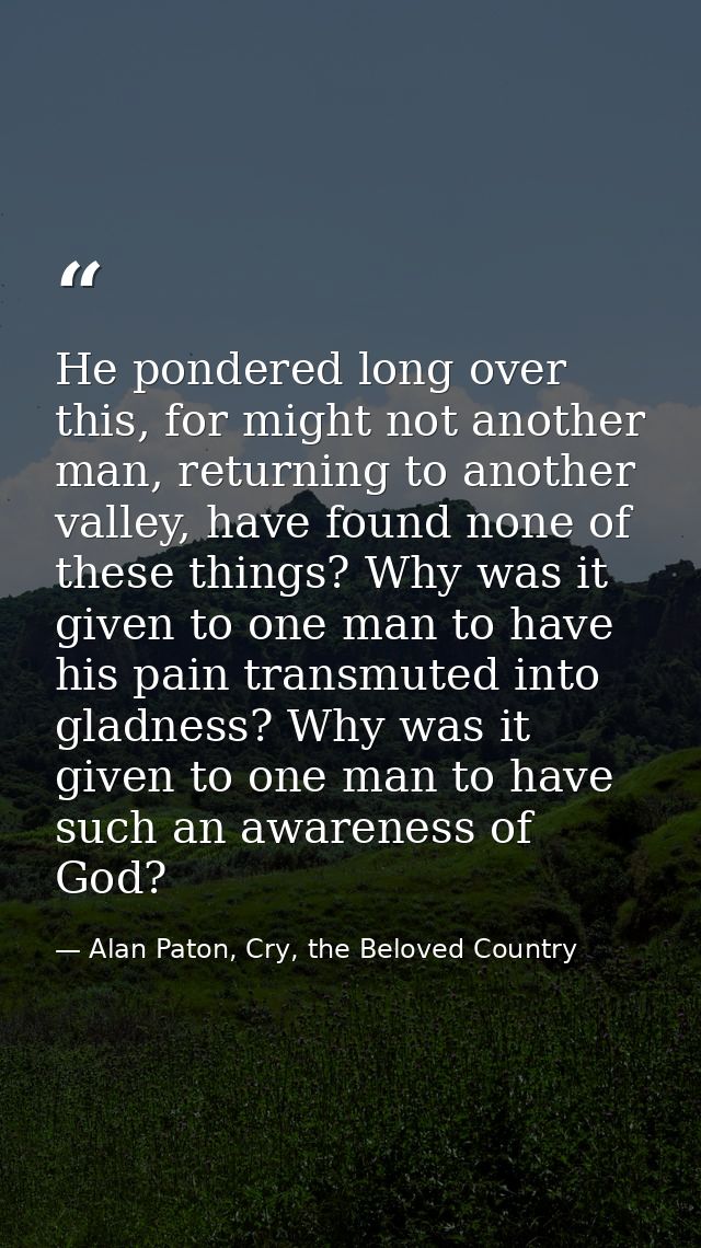 He pondered long over this, for might not another man, returning to another valley, have found none of these things? Why — Alan Paton, Cry, the Beloved Country